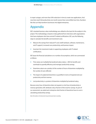 Document #US40548315 © 2015 IDC. www.idc.com | Page 14
IDC White Paper | The Business Value of IT Certification
to repair outages, and more than 50% reduction in time to create new applications. And
new hires reach full productivity one month sooner than noncertified new hires. Numbers
like that can help transform businesses into digital enterprises.
Appendix
IDC’s standard business value methodology was utilized as the basis for the analysis in this
project. This methodology is based on data gathered from interviews with organizations
that have employees who have earned IT-related certifications. IDC uses the following
steps to calculate the benefits and investment costs:
»	 Measure the savings from reduced IT costs (staff, hardware, software, maintenance,
and IT support), increased user productivity, and business impact.
»	 Ascertain the investment made in supporting employees with IT-related
certifications.
IDC bases the financial calculations on a number of assumptions, which are summarized
as follows:
»	 Time values are multiplied by burdened salary (salary + 28% for benefits and
overhead) to quantify efficiency and manager productivity savings.
»	 Downtime values are a product of the number of hours of downtime multiplied by
the number of users affected.
»	 The impact of unplanned downtime is quantified in terms of impaired end-user
productivity and lost revenue.
»	 Lost productivity is a product of downtime multiplied by burdened salary.
Because every hour of downtime does not equate to a lost hour of productivity or
revenue generation, IDC attributes only a fraction of the result to savings. As part of
our assessment, we asked each enterprise what fraction of downtime hours to use in
calculating productivity savings.
Note: All numbers in this document may not be exact due to rounding.
 