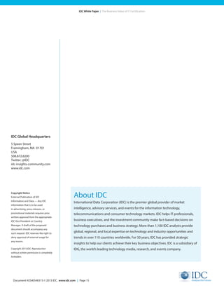 Document #US40548315 © 2015 IDC. www.idc.com | Page 15
IDC White Paper | The Business Value of IT Certification
About IDC
International Data Corporation (IDC) is the premier global provider of market
intelligence, advisory services, and events for the information technology,
telecommunications and consumer technology markets. IDC helps IT professionals,
business executives, and the investment community make fact-based decisions on
technology purchases and business strategy. More than 1,100 IDC analysts provide
global, regional, and local expertise on technology and industry opportunities and
trends in over 110 countries worldwide. For 50 years, IDC has provided strategic
insights to help our clients achieve their key business objectives. IDC is a subsidiary of
IDG, the world’s leading technology media, research, and events company.
IDC Global Headquarters
5 Speen Street
Framingham, MA 01701
USA
508.872.8200
Twitter: @IDC
idc-insights-community.com
www.idc.com
Copyright Notice
External Publication of IDC
Information and Data — Any IDC
information that is to be used
in advertising, press releases, or
promotional materials requires prior
written approval from the appropriate
IDC Vice President or Country
Manager. A draft of the proposed
document should accompany any
such request. IDC reserves the right to
deny approval of external usage for
any reason.
Copyright 2015 IDC. Reproduction
without written permission is completely
forbidden.
 