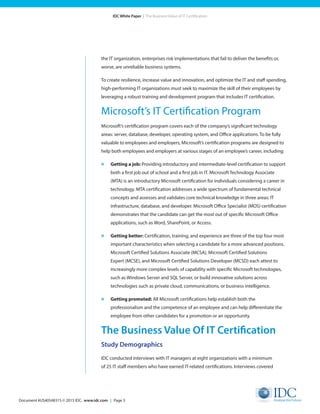 Document #US40548315 © 2015 IDC. www.idc.com | Page 3
IDC White Paper | The Business Value of IT Certification
the IT organization, enterprises risk implementations that fail to deliver the benefits or,
worse, are unreliable business systems.
To create resilience, increase value and innovation, and optimize the IT and staff spending,
high-performing IT organizations must seek to maximize the skill of their employees by
leveraging a robust training and development program that includes IT certification.
Microsoft’s IT Certification Program
Microsoft’s certification program covers each of the company’s significant technology
areas: server, database, developer, operating system, and Office applications. To be fully
valuable to employees and employers, Microsoft’s certification programs are designed to
help both employees and employers at various stages of an employee’s career, including:
»	 Getting a job: Providing introductory and intermediate-level certification to support
both a first job out of school and a first job in IT. Microsoft Technology Associate
(MTA) is an introductory Microsoft certification for individuals considering a career in
technology. MTA certification addresses a wide spectrum of fundamental technical
concepts and assesses and validates core technical knowledge in three areas: IT
infrastructure, database, and developer. Microsoft Office Specialist (MOS) certification
demonstrates that the candidate can get the most out of specific Microsoft Office
applications, such as Word, SharePoint, or Access.
»	 Getting better: Certification, training, and experience are three of the top four most
important characteristics when selecting a candidate for a more advanced positions.
Microsoft Certified Solutions Associate (MCSA), Microsoft Certified Solutions
Expert (MCSE), and Microsoft Certified Solutions Developer (MCSD) each attest to
increasingly more complex levels of capability with specific Microsoft technologies,
such as Windows Server and SQL Server, or build innovative solutions across
technologies such as private cloud, communications, or business intelligence.
»	 Getting promoted: All Microsoft certifications help establish both the
professionalism and the competence of an employee and can help differentiate the
employee from other candidates for a promotion or an opportunity.
The Business Value Of IT Certification
Study Demographics
IDC conducted interviews with IT managers at eight organizations with a minimum
of 25 IT staff members who have earned IT-related certifications. Interviews covered
 