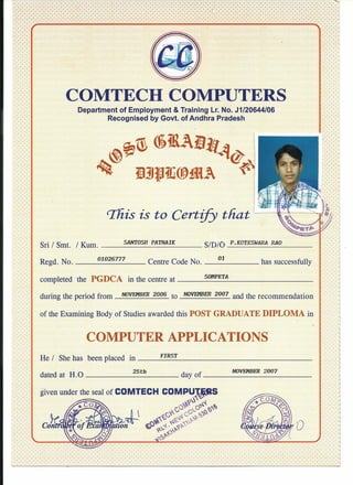 COMTECH COMPUTERS
Department of Employment & Training Lr. No. J1/20644/06
Recognised by Govt. of Andhra Pradesh
This is to Certify that
Sri I Smt. I Kum. S_'AN_1'<_'OS_H_PA_T,_NA_I_K S/D/O P.KOTESWARA P.AO
Regd. No. '0_1'0_2_67_7_7__ Centre Code No. __ '0_1 has successfully
completed the PGDCA in the centre at S_OIf_P_'ET_:A _
during the period from NOVEMBER 2'0'06 to NOVEMBER 2'0'07 and the recommendation
of the Examining Body of Studies awarded this POST GRADUATE DIPLOMA in
COMPUTER APPLICATIONS
He I She has been placed in F_IR_S_T _
25th NOVEMBER 2'0'07dated at H.O day of _
given under the seal of COMTECH COMPUT.fj.tilS
~'~
*C0 rvo~f( o~-.J..~,'O
rv'<' cp'V ~~)
~""<),~~~ ~tr:~~'.
(.0 --{. ~~
~ ...'f.'0~
{o~
 