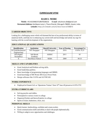 CURRICULUM VITAE
RAHUL MORE
Mobile: +91-8135982371/8670328216 E-mail: rahulmore.dib@gmail.com
Permanent Address: Kartikpara Lane-1, Thana Chariali, Dibrugarh-786001, Assam, India.
LinkedIn: https://in.linkedin.com/in/rahul-more-b7298873
Looking for a challenging career which will demand the best of my professional ability in terms of
analytical skills, and help me in enhancing my current skill and knowledge and satisfy my urge for
learning with the overall development of the organization.
Qualification Institution Board/University Year of Passing Percentage(%)
B.Tech(Mechanical
Engineering)
NIT Durgapur NIT Durgapur 2016 CGPA- 8.23
XII (Higher
Secondary)
Salt Brook
Academy
AHSEC 2011 85
X Don Bosco School SEBA 2009 89.33
 Good Analytical and Problem solving skills.
 Good leadership qualities.
 Basic knowledge of programming languages and DBMS.
 Good knowledge of MS Word, MS Excel, Power Point.
 Design softwares like CATIA and AUTOCAD.
 Employed at Emami Ltd. as ‘Operations Trainee’ from 10th
June till present at 6 LPA CTC.
 Solving puzzles and riddles.
 Participated in various events in college.
 Organized fresher and farewell parties in college.
 Sports (Cricket, badminton, chess, etc).
 Quick learner, hardworking, confident and a team-worker.
 Good communication skills and ability to deal with people diplomatically.
 Willing to adapt to new opportunities and challenges.
CAREER OBJECTIVE
EDUCATIONAL QUALIFICATIONS
SKILLS AND CAPABILITIES
EXTRA CURRICULARS
PERSONAL SKILLS
WORK EXPERIENCE
 