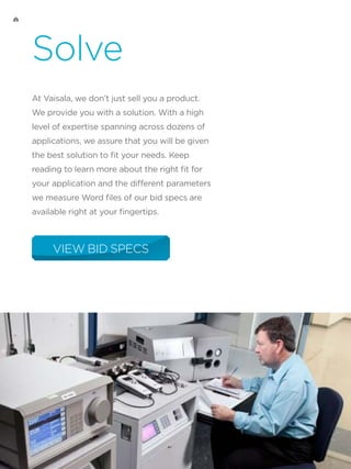 Solve
At Vaisala, we don’t just sell you a product.
We provide you with a solution. With a high
level of expertise spanning across dozens of
applications, we assure that you will be given
the best solution to fit your needs. Keep
reading to learn more about the right fit for
your application and the different parameters
we measure Word files of our bid specs are
available right at your fingertips.
VIEW BID SPECS
 