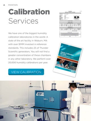 Calibration
Services
We have one of the biggest humidity
calibration laboratories in the world. A
state of the art facility in Woburn, MA
with over $1MM invested in reference
standards. This includes 25 of Thunder
Scientific generators. You will not find a
greater concentration of these chambers
in any other laboratory. We perform over
20,000 humidity calibrations per year.
VIEW CALIBRATION
MAINTAIN
 