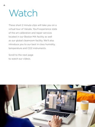 Watch
These short 2 minute clips will take you on a
virtual tour of Vaisala. You’ll experience state
of the art calibration and repair services
located in our Boston MA facility as well
as our global cleanroom facility. We’ll also
introduce you to our best in class humidity,
temperature and CO2 instruments.
Scroll to the next page
to watch our videos.
 