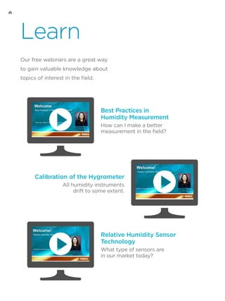 Learn
Our free webinars are a great way
to gain valuable knowledge about
topics of interest in the field.
Best Practices in
Humidity Measurement
How can I make a better
measurement in the field?
Calibration of the Hygrometer
All humidity instruments
drift to some extent.
Relative Humidity Sensor
Technology
What type of sensors are
in our market today?
 