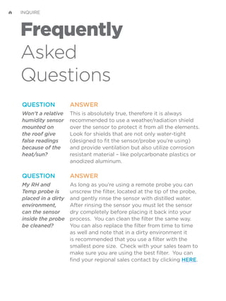 Frequently
Asked
Questions
INQUIRE
QUESTION
Won’t a relative
humidity sensor
mounted on
the roof give
false readings
because of the
heat/sun?
ANSWER
This is absolutely true, therefore it is always
recommended to use a weather/radiation shield
over the sensor to protect it from all the elements.
Look for shields that are not only water-tight
(designed to fit the sensor/probe you’re using)
and provide ventilation but also utilize corrosion
resistant material – like polycarbonate plastics or
anodized aluminum.
QUESTION
My RH and
Temp probe is
placed in a dirty
environment,
can the sensor
inside the probe
be cleaned?
ANSWER
As long as you’re using a remote probe you can
unscrew the filter, located at the tip of the probe,
and gently rinse the sensor with distilled water.
After rinsing the sensor you must let the sensor
dry completely before placing it back into your
process. You can clean the filter the same way.
You can also replace the filter from time to time
as well and note that in a dirty environment it
is recommended that you use a filter with the
smallest pore size. Check with your sales team to
make sure you are using the best filter. You can
find your regional sales contact by clicking HERE.
 