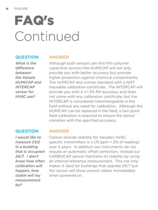 FAQ's
Continued
INQUIRE
QUESTION
What is the
difference
between
the Vaisala
HUMICAP and
INTERCAP
sensor for
HVAC use?
ANSWER
Although both sensors are thin film polymer
capacitive sensors the HUMICAP will not only
provide you with better accuracy but provide
higher protection against chemical contaminants.
The HUMICAP also comes standard with a NIST
traceable calibration certificate. The INTERCAP will
provide you with a +/-3% RH accuracy and does
not come with any calibration certificate, but the
INTERCAP is considered interchangeable in the
field without any need for calibration. Although the
HUMICAP can be replaced in the field, a two point
field calibration is required to ensure the sensor
complies with the specified accuracy.
QUESTION
I would like to
measure CO2
in a building
that is occupied
24/7. I don't
know how often
calibration will
happen, how
stable will my
measurement
be?
ANSWER
Carbon dioxide stability for Vaisala’s HVAC
specific transmitters is ± (15 ppm + 2% of reading)
over 5 years. In addition our instruments do not
require an automatic offset correction, instead our
CARBOCAP sensor maintains its stability by using
an internal reference measurement. This not only
makes it ideal for buildings that operate 24/7 but
the sensor will show correct values immediately
when powered on.
 