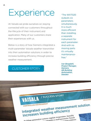 Experience
At Vaisala we pride ourselves on staying
connected with our customers throughout
the lifecycle of their instrument and
application. Many of our customers share
their experiences with us.
Below is a story of how Siemens integrated a
multi-parameter Vaisala weather transmitter
into their automation solutions in order to
increase building efficiency through precise
weather measurement.
CUSTOMER STORY
“The WXT520
outputs six
parameters
simultaneously.
It is much
more efficient
than installing
a separate
instrument for
each parameter.
And with no
moving parts
it’s virtually
maintenance-
free.”
Ivar Bergdahl,
Project Manager,
Siemens
AB Building
Automation,
Sweden
 
