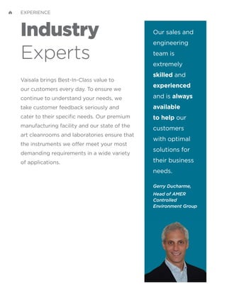 Industry
Experts
Vaisala brings Best-In-Class value to
our customers every day. To ensure we
continue to understand your needs, we
take customer feedback seriously and
cater to their specific needs. Our premium
manufacturing facility and our state of the
art cleanrooms and laboratories ensure that
the instruments we offer meet your most
demanding requirements in a wide variety
of applications.
Our sales and
engineering
team is
extremely
skilled and
experienced
and is always
available
to help our
customers
with optimal
solutions for
their business
needs.
Gerry Ducharme,
Head of AMER
Controlled
Environment Group
EXPERIENCE
 
