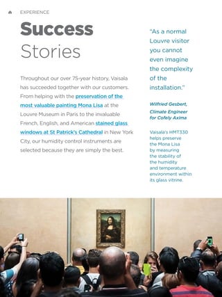 “As a normal
Louvre visitor
you cannot
even imagine
the complexity
of the
installation.”
Wilfried Gesbert,
Climate Engineer
for Cofely Axima
Vaisala's HMT330
helps preserve
the Mona Lisa
by measuring
the stability of
the humidity
and temperature
environment within
its glass vitrine.
Success
Stories
Throughout our over 75-year history, Vaisala
has succeeded together with our customers.
From helping with the preservation of the
most valuable painting Mona Lisa at the
Louvre Museum in Paris to the invaluable
French, English, and American stained glass
windows at St Patrick’s Cathedral in New York
City, our humidity control instruments are
selected because they are simply the best.
EXPERIENCE
 