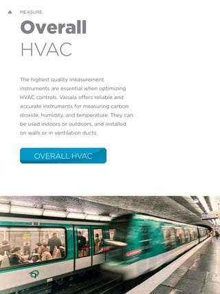 Overall
HVAC
The highest quality measurement
instruments are essential when optimizing
HVAC controls. Vaisala offers reliable and
accurate instruments for measuring carbon
dioxide, humidity, and temperature. They can
be used indoors or outdoors, and installed
on walls or in ventilation ducts.
OVERALL HVAC
MEASURE
 