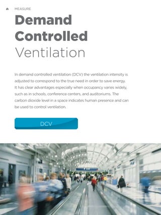 Demand
Controlled
Ventilation
In demand controlled ventilation (DCV) the ventilation intensity is
adjusted to correspond to the true need in order to save energy.
It has clear advantages especially when occupancy varies widely,
such as in schools, conference centers, and auditoriums. The
carbon dioxide level in a space indicates human presence and can
be used to control ventilation.
DCV
MEASURE
 