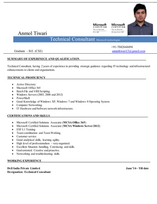 Anmol Tiwari
Technical Consultant Microsoft technologies
+91-7042644494
Graduate – B.E. (CSE) anmoltiwari13@gmail.com
SUMMARY OF EXPERINECE AND QUALIFICATION
Technical Consultant, having 2 years of experience in providing strategic guidance regarding IT technology and infrastructural
enhancements to clients and organizations.
TECHNICAL PROFICIENCY
 Active Directory
 Microsoft Office 365
 Batch File and VBS Scripting.
 Windows Servers (2003, 2008 and 2012)
 PowerShell
 Good Knowledge of Windows XP, Windows 7 and Windows 8 Operating System.
 Computer Networking.
 IT Hardware and Software network infrastructure.
CERTIFICATIONS AND SKILLS
 Microsoft Certified Solutions Associate (MCSA Office 365)
 Microsoft Certified Solutions Associate (MCSA Windows Server 2012)
 ESF L1 Training
 Team coordination and Team Working.
 Customer service
 Good analytical skills, learning agility.
 High level of professionalism – very organized.
 Excellent Situation handling, Convincing and skills.
 Goal-oriented: Creative and proactive.
 Networking and troubleshooting skills.
WORKING EXPERIENCE
Dell India Private Limited June’14– Till date
Designation: Technical Consultant
 