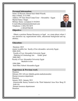 Personal Information:
Name: El Hussein Ahmed Said Abdel-Wareth.
Date of Birth: 21/3/1984.
Address: 49 Tanis Street Camp César – Alexandria – Egypt.
Marital Status: Single.
Military Status: exempted 21/10/2010
E-mail:elhusseintamam@hotmail.com
Telephone: (+203) 592 4675
(+201)25766148
Objective:
Obtain a position Human Resources or legal as a team player where I
can maximize my organizational skills, educational background and my
abilities.
Education:
Duration: 2015
master in public law faculty of law alexandria university Egypt .
2008-2010:
Faculty of Law Alexandria University Egypt
Diploma in Criminology law Grade: good
2004-2007:
Faculty of Law Alexandria University Egypt
Bachelor in law
1990-2004:
Saint Marc School Alexandria Egypt
Experience & Previous work
Duration
february 2011 till now fathalla gomla market(smouha)
Human resources department
Duration
January 2010 –January 2011
Almouwafak factory located in the Third Industrial Area–New Borg El
Arab city
Human resources departement
Duration:
1
 