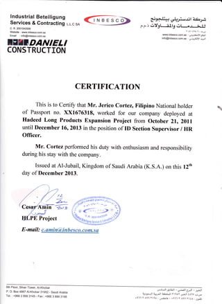 INBESCO
CERTIFICATIOI{
This is to Certify that Mr. Jerico Cortez, Filipino National holder
of Passport no. ><x16763180 worked for our company deployed at
Hadeed Long Products Expansion project from october 21, 20ll
until December 16, 2AI3 in the position of ID Section Supervisor / HR
Officer.
Mr. Cortez performed his duty with enthusiasm and responsibility
during his stay with the company.
Issued at Al-Jubail, Kingdom of Saudi Arabia (K.S.A.) on this l2th
day of Decemb er 2013.
ln
1Z
z^_
2>/ 3
A-rJ+t+ *_prttb)rj,
c.c.r e&' :l_g nt-..el_i.J.J
www.inbesco.com.""', rJll ];info@inbesco.co6.s6 : jo ;<J!t q,Jt
lndustrial Beteiligung
Services & Contracting L.L.c sA
c. R.2051042506
Website : www.inbesco.com.sa
Email :info@inbesco.com.sa
ITII T'ANIELI
CONSTRUCTION

E -mail : c. amin@i n bes co. co m- s a
6th Floor, Silver Tower, Al-Khobar
P. O. Box 4867 Al-Khobar 31952 - Saudi Arabia
Tel. : +966 3 899 3145 - Fax : +966 3 899 3198
u-rlJl &lLjl - ,J.:lJl 5r:LI
_ ,*;.tl
cillrJl a*rJl a<aL_ll tt loy J-;Jl tAlV ,:,.o-
+111 r lt Y1A:
","61jl
- +t-i.l y All t Lo : ,.rrr!
 