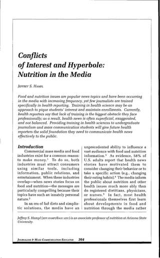 Conflicts
of Interest and Hyperbole:
Nutrition in the Media
JEFFREY S. HAMPL
Eood and nutrition issues are popular news topics and have been occurring
in the media with increasing frequency, yet few journalists are trained
specifically in health reporting. Training in health science may be an
approach to pique students' interest and maintain enrollments. Currently,
health reporters say that lack of training is the biggest obstacle theyface
professionally; as a result, health news is often superficial, exaggerated,
and not balanced. Providing training in health sciences to undergraduate
Journalism and mass communication students will give future health
reporters the solid foundation they need to communicate health news
effectively to the public.
Introduction
Commercial mass media and food
industries exist for a common reason:
to make money,^ To do so, both
industries must attract consumers
using similar tools, including
information, public relations, and
entertainment. When these industries
overlap—when news stories focus on
food and nutrition—the messages are
particularly compelling because their
topics have such an innately personal
nature,^
In an era of fad diets and simplis-
tic solutions, the media have an
unprecedented ability to influence a
vast audience with food and nutrition
information,^ As evidence, 58% of
U,S, adults report that health news
stories have motivated them to
consider changing their hehavior or to
take a specific action (e,g,, changing
their eating habits),'' The media inform
the puhlic ahout nutrition and other
health issues much more ahly than
do registered dietitians, physicians,
or nurses,^ In fact, most health
professionals themselves first learn
about developments in food and
nutrition through the media rather
Jeffrey S. Hampl (JEFF.HAMPL@ASU.EDU) is an associate professor of nutrition at Arizona State
University.
JOURNALISM & MASS COMMUNICATION EDUCATOR 364
 