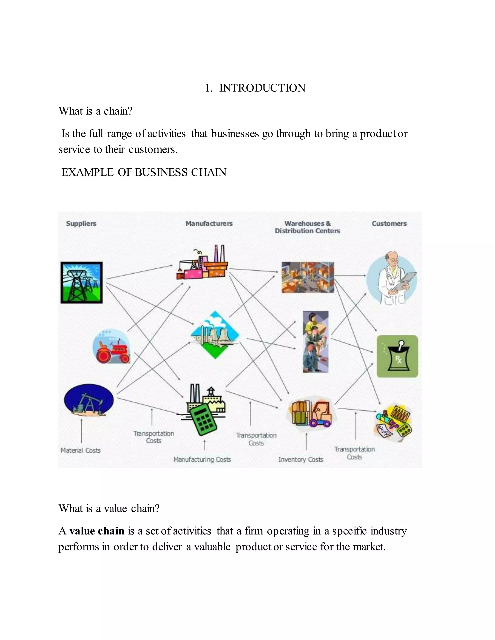 1. INTRODUCTION
What is a chain?
Is the full range of activities that businesses go through to bring a productor
service to their customers.
EXAMPLE OF BUSINESS CHAIN
What is a value chain?
A value chain is a set of activities that a firm operating in a specific industry
performs in order to deliver a valuable product or service for the market.
 