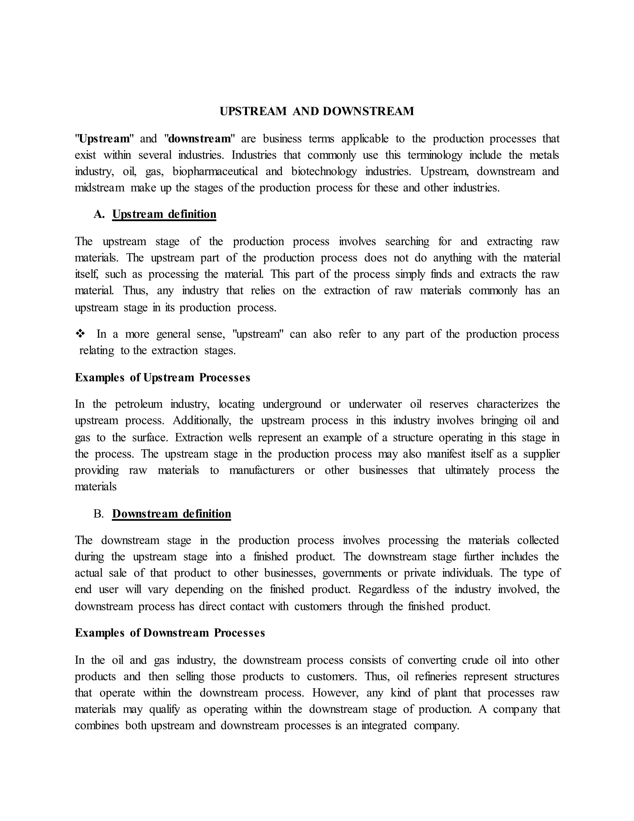 UPSTREAM AND DOWNSTREAM
"Upstream" and "downstream" are business terms applicable to the production processes that
exist within several industries. Industries that commonly use this terminology include the metals
industry, oil, gas, biopharmaceutical and biotechnology industries. Upstream, downstream and
midstream make up the stages of the production process for these and other industries.
A. Upstream definition
The upstream stage of the production process involves searching for and extracting raw
materials. The upstream part of the production process does not do anything with the material
itself, such as processing the material. This part of the process simply finds and extracts the raw
material. Thus, any industry that relies on the extraction of raw materials commonly has an
upstream stage in its production process.
 In a more general sense, "upstream" can also refer to any part of the production process
relating to the extraction stages.
Examples of Upstream Processes
In the petroleum industry, locating underground or underwater oil reserves characterizes the
upstream process. Additionally, the upstream process in this industry involves bringing oil and
gas to the surface. Extraction wells represent an example of a structure operating in this stage in
the process. The upstream stage in the production process may also manifest itself as a supplier
providing raw materials to manufacturers or other businesses that ultimately process the
materials
B. Downstream definition
The downstream stage in the production process involves processing the materials collected
during the upstream stage into a finished product. The downstream stage further includes the
actual sale of that product to other businesses, governments or private individuals. The type of
end user will vary depending on the finished product. Regardless of the industry involved, the
downstream process has direct contact with customers through the finished product.
Examples of Downstream Processes
In the oil and gas industry, the downstream process consists of converting crude oil into other
products and then selling those products to customers. Thus, oil refineries represent structures
that operate within the downstream process. However, any kind of plant that processes raw
materials may qualify as operating within the downstream stage of production. A company that
combines both upstream and downstream processes is an integrated company.
 