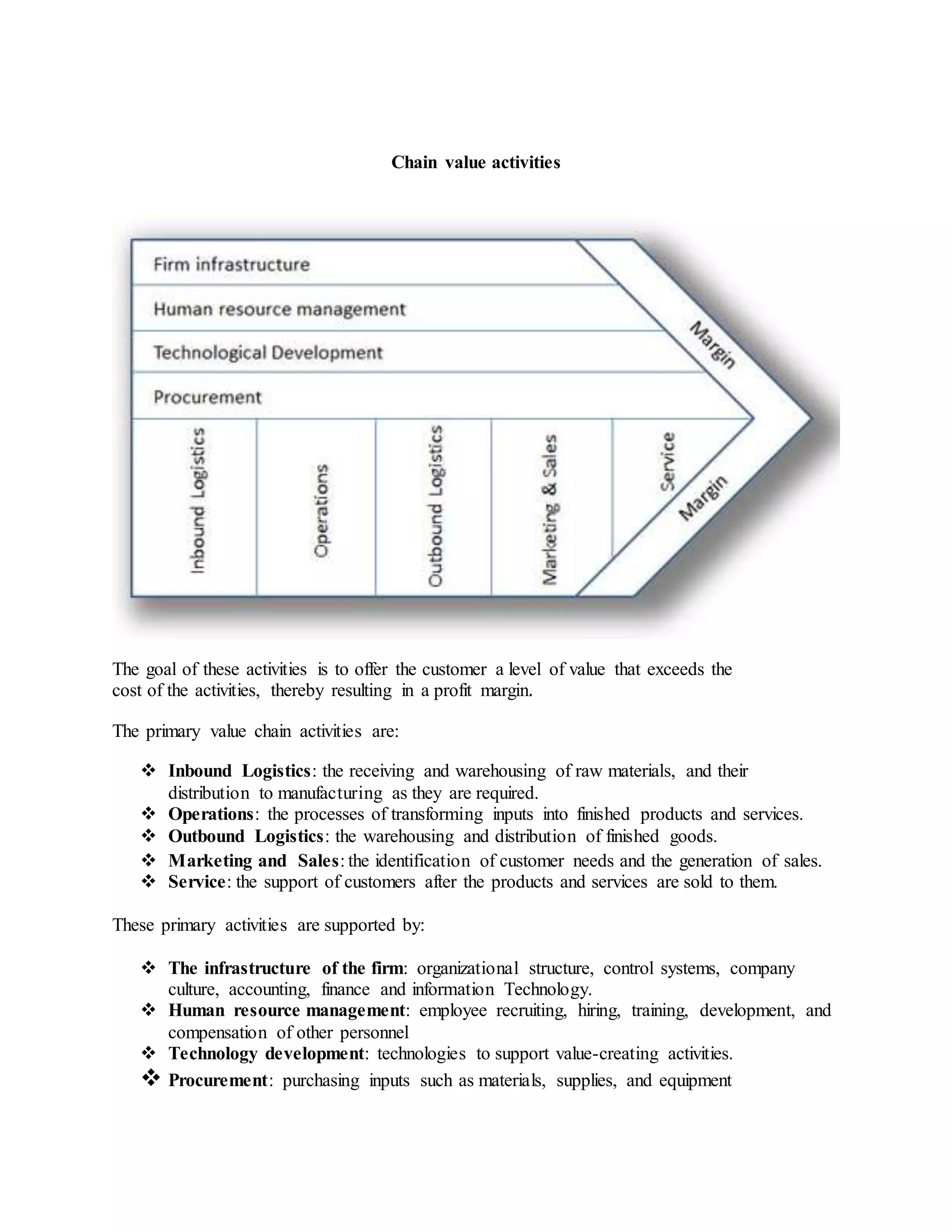 Chain value activities
The goal of these activities is to offer the customer a level of value that exceeds the
cost of the activities, thereby resulting in a profit margin.
The primary value chain activities are:
 Inbound Logistics: the receiving and warehousing of raw materials, and their
distribution to manufacturing as they are required.
 Operations: the processes of transforming inputs into finished products and services.
 Outbound Logistics: the warehousing and distribution of finished goods.
 Marketing and Sales: the identification of customer needs and the generation of sales.
 Service: the support of customers after the products and services are sold to them.
These primary activities are supported by:
 The infrastructure of the firm: organizational structure, control systems, company
culture, accounting, finance and information Technology.
 Human resource management: employee recruiting, hiring, training, development, and
compensation of other personnel
 Technology development: technologies to support value-creating activities.
 Procurement: purchasing inputs such as materials, supplies, and equipment
 