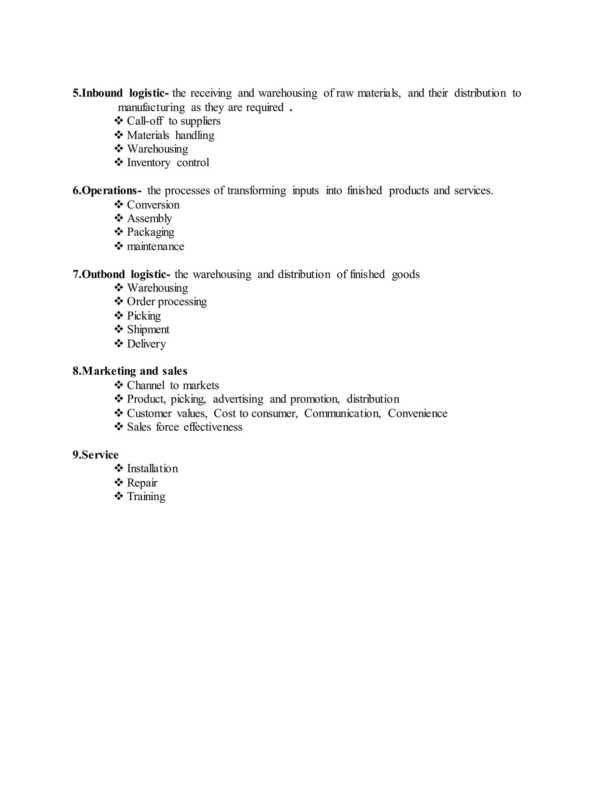 5.Inbound logistic- the receiving and warehousing of raw materials, and their distribution to
manufacturing as they are required .
 Call-off to suppliers
 Materials handling
 Warehousing
 Inventory control
6.Operations- the processes of transforming inputs into finished products and services.
 Conversion
 Assembly
 Packaging
 maintenance
7.Outbond logistic- the warehousing and distribution of finished goods
 Warehousing
 Order processing
 Picking
 Shipment
 Delivery
8.Marketing and sales
 Channel to markets
 Product, picking, advertising and promotion, distribution
 Customer values, Cost to consumer, Communication, Convenience
 Sales force effectiveness
9.Service
 Installation
 Repair
 Training
 