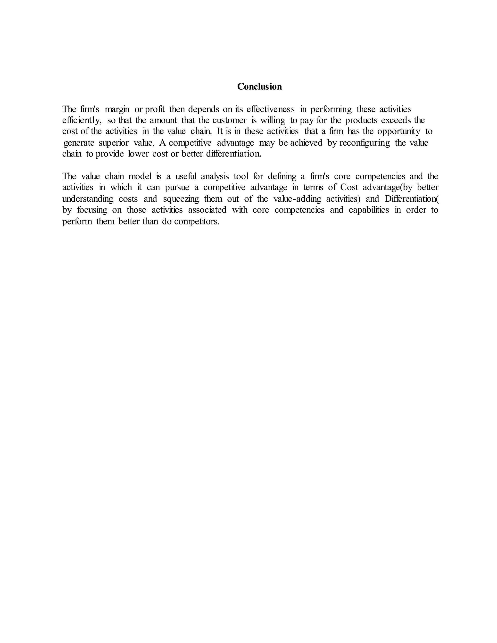 Conclusion
The firm's margin or profit then depends on its effectiveness in performing these activities
efficiently, so that the amount that the customer is willing to pay for the products exceeds the
cost of the activities in the value chain. It is in these activities that a firm has the opportunity to
generate superior value. A competitive advantage may be achieved by reconfiguring the value
chain to provide lower cost or better differentiation.
The value chain model is a useful analysis tool for defining a firm's core competencies and the
activities in which it can pursue a competitive advantage in terms of Cost advantage(by better
understanding costs and squeezing them out of the value-adding activities) and Differentiation(
by focusing on those activities associated with core competencies and capabilities in order to
perform them better than do competitors.
 