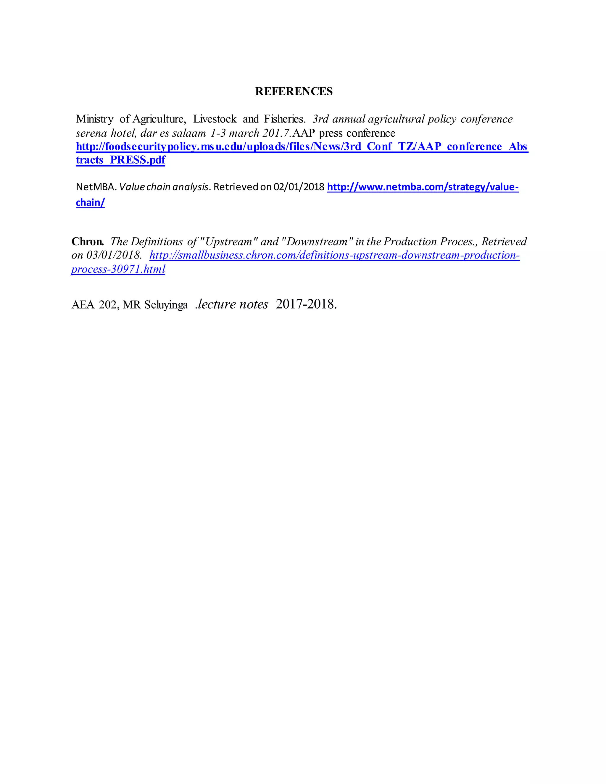 REFERENCES
Ministry of Agriculture, Livestock and Fisheries. 3rd annual agricultural policy conference
serena hotel, dar es salaam 1-3 march 201.7.AAP press conference
http://foodsecuritypolicy.msu.edu/uploads/files/News/3rd_Conf_TZ/AAP_conference_Abs
tracts_PRESS.pdf
NetMBA. Valuechain analysis.Retrievedon 02/01/2018 http://www.netmba.com/strategy/value-
chain/
Chron. The Definitions of "Upstream" and "Downstream" in the Production Proces., Retrieved
on 03/01/2018. http://smallbusiness.chron.com/definitions-upstream-downstream-production-
process-30971.html
AEA 202, MR Seluyinga .lecture notes 2017-2018.
 