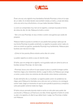 Érase una vez una cigüeña muy bondadosa llamada Picorrojo y vivía en la copa
de un roble. En el árbol donde vivía también estaba un búho, y al pie del árbol,
vivía una zorra muy refunfuñona, a la que todos llamaban Malauva.
La zorra se comportaba muy mal con la cigüeña, y siempre buscaba la forma
de reírse de ella. Un día, Malauva la invitó a comer:
–Ven a mi casa Picorrojo, te voy a invitar a comer unas gachas que acabo de
preparar.
Malauva había le puesto la comida en una piedra llana porque sabía que de
esa forma Picorrojo no podía comérsela. La cigüeña no puedo comer nada y la
zorra se comió sus gachas, quedando Picorrojo muy hambriento. Malauva para
burlarse aún más de él, le dijo:
–¡Cómo te has puesto¡ Ahora estarás varios días sin comer.
La pobre cigüeña se volvió a casa sin decirle nada.
El búho, que era amigo de la cigüeña, no le gustaba nada ver cómo la zorra se
burlaba siempre Picorrojo. Un día le dijo:
–Picorrojo, busca una caña en la que quepa tu pico y cuando la tengas vuelve.
Haremos migas y las meteremos dentro. Luego le dirás a la Malauva que venga
a comer y verás cómo nos reiremos de ella viendo cómo intenta comérselas.
El plan del búho dio su resultado. La cigüeña podía comer sin problemas las
migas, pero Malauva lo intentaba una y otra vez con su hocico y no conseguía
comer nada. Llegó un momento en que la zorra perdió la paciencia y rompió la
caña para poder comerse todas las migas.
El búho estuvo pensado durante toda la noche en otro plan para poder dar
una lección a Malauva y al ﬁnal tuvo una idea. Al día siguiente el búho le contó
su plan a la cigüeña y le dijo lo que debía hacer. Luego, fue Picorrojo a hablar
con Malauva:
www.ayudaenaccion.org
 