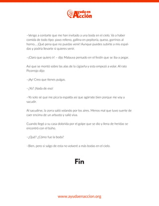 –Vengo a contarte que me han invitado a una boda en el cielo. Va a haber
comida de todo tipo: pavo relleno, gallina en pepitoria, queso, gorrinos al
horno… ¡Qué pena que no puedas venir! Aunque puedes subirte a mis espal-
das y podría llevarte si quieres venir.
–¡Claro que quiero ir! – dijo Malauva pensado en el festín que se iba a pegar.
Así que se montó sobre las alas de la cigüeña y esta empezó a volar. Al rato
Picorrojo dijo:
–¡Ay! Creo que tienes pulgas.
–¿Yo? ¡Nada de eso!
–Yo solo sé que me pica la espalda así que agárrate bien porque me voy a
sacudir.
Al sacudirse, la zorra salió volando por los aires. Menos mal que tuvo suerte de
caer encima de un arbusto y salió viva.
Cuando llegó a su casa dolorida por el golpe que se dio y llena de heridas se
encontró con el búho.
–¿Qué? ¿Cómo fue la boda?
–Bien, pero si salgo de esta no volveré a más bodas en el cielo.
Fin
www.ayudaenaccion.org
 