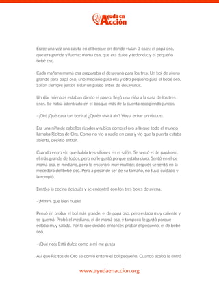 Érase una vez una casita en el bosque en donde vivían 3 osos: el papá oso,
que era grande y fuerte; mamá osa, que era dulce y redonda; y el pequeño
bebé oso.
Cada mañana mamá osa preparaba el desayuno para los tres. Un bol de avena
grande para papá oso, uno mediano para ella y otro pequeño para el bebé oso.
Salían siempre juntos a dar un paseo antes de desayunar.
Un día, mientras estaban dando el paseo, llegó una niña a la casa de los tres
osos. Se había adentrado en el bosque más de la cuenta recogiendo juncos.
–¡Oh! ¡Qué casa tan bonita! ¿Quién vivirá ahí? Voy a echar un vistazo.
Era una niña de cabellos rizados y rubios como el oro a la que todo el mundo
llamaba Ricitos de Oro. Como no vio a nadie en casa y vio que la puerta estaba
abierta, decidió entrar.
Cuando entro vio que había tres sillones en el salón. Se sentó el de papá oso,
el más grande de todos, pero no le gustó porque estaba duro. Sentó en el de
mamá osa, el mediano, pero lo encontró muy mullido; después se sentó en la
mecedora del bebé oso. Pero a pesar de ser de su tamaño, no tuvo cuidado y
la rompió.
Entró a la cocina después y se encontró con los tres boles de avena.
–¡Mmm, que bien huele!
Pensó en probar el bol más grande, el de papá oso, pero estaba muy caliente y
se quemó. Probó el mediano, el de mamá osa, y tampoco le gustó porque
estaba muy salado. Por lo que decidió entonces probar el pequeño, el de bebé
oso.
–¡Qué rico¡ Está dulce como a mí me gusta
Así que Ricitos de Oro se comió entero el bol pequeño. Cuando acabó le entró
www.ayudaenaccion.org
 