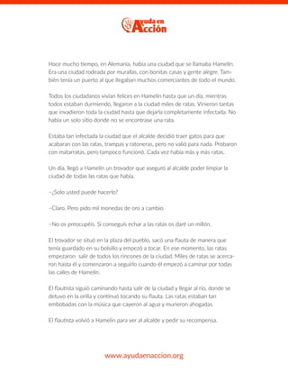 Hace mucho tiempo, en Alemania, había una ciudad que se llamaba Hamelín.
Era una ciudad rodeada por murallas, con bonitas casas y gente alegre. Tam-
bién tenía un puerto al que llegaban muchos comerciantes de todo el mundo.
Todos los ciudadanos vivían felices en Hamelín hasta que un día, mientras
todos estaban durmiendo, llegaron a la ciudad miles de ratas. Vinieron tantas
que invadieron toda la ciudad hasta que dejarla completamente infectada. No
había un solo sitio donde no se encontrase una rata.
Estaba tan infectada la ciudad que el alcalde decidió traer gatos para que
acabaran con las ratas, trampas y ratoneras, pero no valió para nada. Probaron
con matarratas, pero tampoco funcionó. Cada vez había más y más ratas.
Un día, llegó a Hamelín un trovador que aseguró al alcalde poder limpiar la
ciudad de todas las ratas que había.
–¿Solo usted puede hacerlo?
–Claro. Pero pido mil monedas de oro a cambio.
–No os preocupéis. Si conseguís echar a las ratas os daré un millón.
El trovador se situó en la plaza del pueblo, sacó una ﬂauta de manera que
tenía guardado en su bolsillo y empezó a tocar. En ese momento, las ratas
empezaron salir de todos los rincones de la ciudad. Miles de ratas se acerca-
ron hasta él y comenzaron a seguirlo cuando él empezó a caminar por todas
las calles de Hamelín.
El ﬂautista siguió caminando hasta salir de la ciudad y llegar al río, donde se
detuvo en la orilla y continuó tocando su ﬂauta. Las ratas estaban tan
embobadas con la música que cayeron al agua y murieron ahogadas.
El ﬂautista volvió a Hamelin para ver al alcalde y pedir su recompensa.
www.ayudaenaccion.org
 