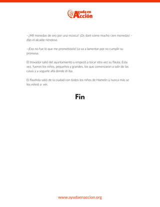 –¿Mil monedas de oro por una música? ¡Os daré como mucho cien monedas! –
dijo el alcalde riéndose.
–¡Eso no fue lo que me prometisteis! Lo va a lamentar por no cumplir su
promesa.
El trovador salió del ayuntamiento y empezó a tocar otra vez su ﬂauta. Esta
vez, fueron los niños, pequeños y grandes, los que comenzaron a salir de las
casas y a seguirle allá donde él iba.
El ﬂautista salió de la ciudad con todos los niños de Hamelin y nunca más se
los volvió a ver.
Fin
www.ayudaenaccion.org
 