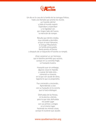 Un día en la casa de la familia de las tortugas Felices,
hubo una llamada que pronto los reunió,
¡un huevito abriría!
y todo el mundo esperó.
Esperaban y esperaban
y no lograban ver,
por ningún lado del huevo,
la intención de romper.
Resulta que dentro estaba,
muy cómodo y dormilón,
el que al nacer llamarían,
la tortuga Mayckelsón.
La familia preocupada,
llamó pronto al Doctor
y después de un toquecito el huevito se rompió.
¡Gran sorpresa! un ser hermoso
que el destino permitió que naciera,
aunque en su conchita frágil,
un huequito tuviera.
Huequito que sin embargo,
algunas cosas le impedía
y a pesar de todo esto…
comenzó su travesía,
en la que con ayuda de otros,
lograría lo que se propondría.
Fue creciendo y creciendo…
Aprendiendo a vivir,
con su huequito en la concha
que lo hacía distinguir.
Disfrutaba de las ﬁestas,
en la piscina y demás,
pero lo que más disfrutaba
era poder jugar
con sus primos y amigos
en el mismo lugar,
haciendo las mismas cosas,
aunque lo tuvieran que ayudar.
www.ayudaenaccion.org
 