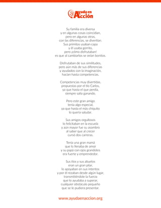 Su familia era diversa
y en algunas cosas coincidían,
pero en algunas otras,
con las diferencias, se divertían.
Sus primitos usaban capa
y él usaba gorrito,
pero ¡cómo disfrutaban!
es que al cambiarlos se veían bonitos.
Disfrutaban de sus similitudes,
pero aún más de sus diferencias
y ayudados con la imaginación,
hacían hasta competencias.
Competencias muy divertidas,
propuestas por el tío Carlos,
ya que hasta el que perdía,
siempre salía ganando.
Pero este gran amigo
tenía algo especial,
ya que hasta el más chiquito
lo quería saludar.
Sus amigos orgullosos
lo felicitaban en la escuela
y aún mayor fue su asombro
al saber que al crecer
cursó dos carreras.
Tenía una gran mamá
que lo llenaba de amor
y su papá con ojos grandotes
era fuerte y emprendedor.
Sus tíos y sus abuelos
eran un gran pilar,
lo apoyaban en sus intentos
y por él rezaban desde algún lugar,
transmitiéndole la fuerza
que lo ayudaba a superar,
cualquier obstáculo pequeño
que se le pudiera presentar.
www.ayudaenaccion.org
 