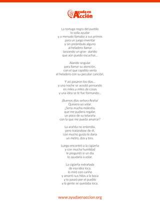 La tortuga negra del pueblo
lo solía ayudar
y a menudo llamaba a sus primos
para un juego inventar
y sin preámbulo alguno
al heladero llamar
lanzando un gran alarido
que aún puedo escuchar…
Alarido singular
para llamar su atención,
con el que rapidito venía
el heladero con su peculiar canción.
Y así pasaron los días…
y una noche se acostó pensando
en miles y miles de cosas
y una idea se le fue formando…
¡Buenos días señora Araña!
Quisiera yo volar.
¿Sería mucha molestia,
que me pudiera regalar,
un poco de su telaraña
con la que me pueda amarrar?
La arañita no entendía,
pero tratándose de él,
con mucho gusto le daría
un metro, dos y tres.
Luego encontró a la cigüeña
y con mucha humildad
le preguntó si un día
lo ayudaría a volar.
La cigüeña extrañada
de esa idea loca,
lo miró con cariño
y amarró sus hilos a la boca
y lo paseó por el pueblo
y la gente se quedaba loca.
www.ayudaenaccion.org
 