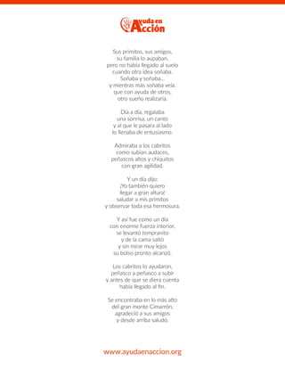 Sus primitos, sus amigos,
su familia lo aupaban,
pero no había llegado al suelo
cuando otra idea soñaba.
Soñaba y soñaba…
y mientras más soñaba veía,
que con ayuda de otros,
otro sueño realizaría.
Día a día, regalaba
una sonrisa, un canto
y al que le pasara al lado
lo llenaba de entusiasmo.
Admiraba a los cabritos
como subían audaces,
peñascos altos y chiquitos
con gran agilidad.
Y un día dijo:
¡Yo también quiero
llegar a gran altura!
saludar a mis primitos
y observar toda esa hermosura.
Y así fue como un día
con enorme fuerza interior,
se levantó tempranito
y de la cama saltó
y sin mirar muy lejos
su bolso pronto alcanzó.
Los cabritos lo ayudaron,
peñasco a peñasco a subir
y antes de que se diera cuenta
había llegado al ﬁn.
Se encontraba en lo más alto
del gran monte Cimarrón,
agradeció a sus amigos
y desde arriba saludó.
www.ayudaenaccion.org
 