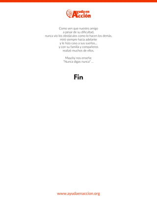 Como ven que nuestro amigo
a pesar de su diﬁcultad,
nunca vio los obstáculos como lo hacen los demás,
miró siempre hacia adelante
y le hizo caso a sus sueños…
y con su familia y compañeros
realizó muchos de ellos.
Maycky nos enseña:
“Nunca digas nunca” …
Fin
www.ayudaenaccion.org
 