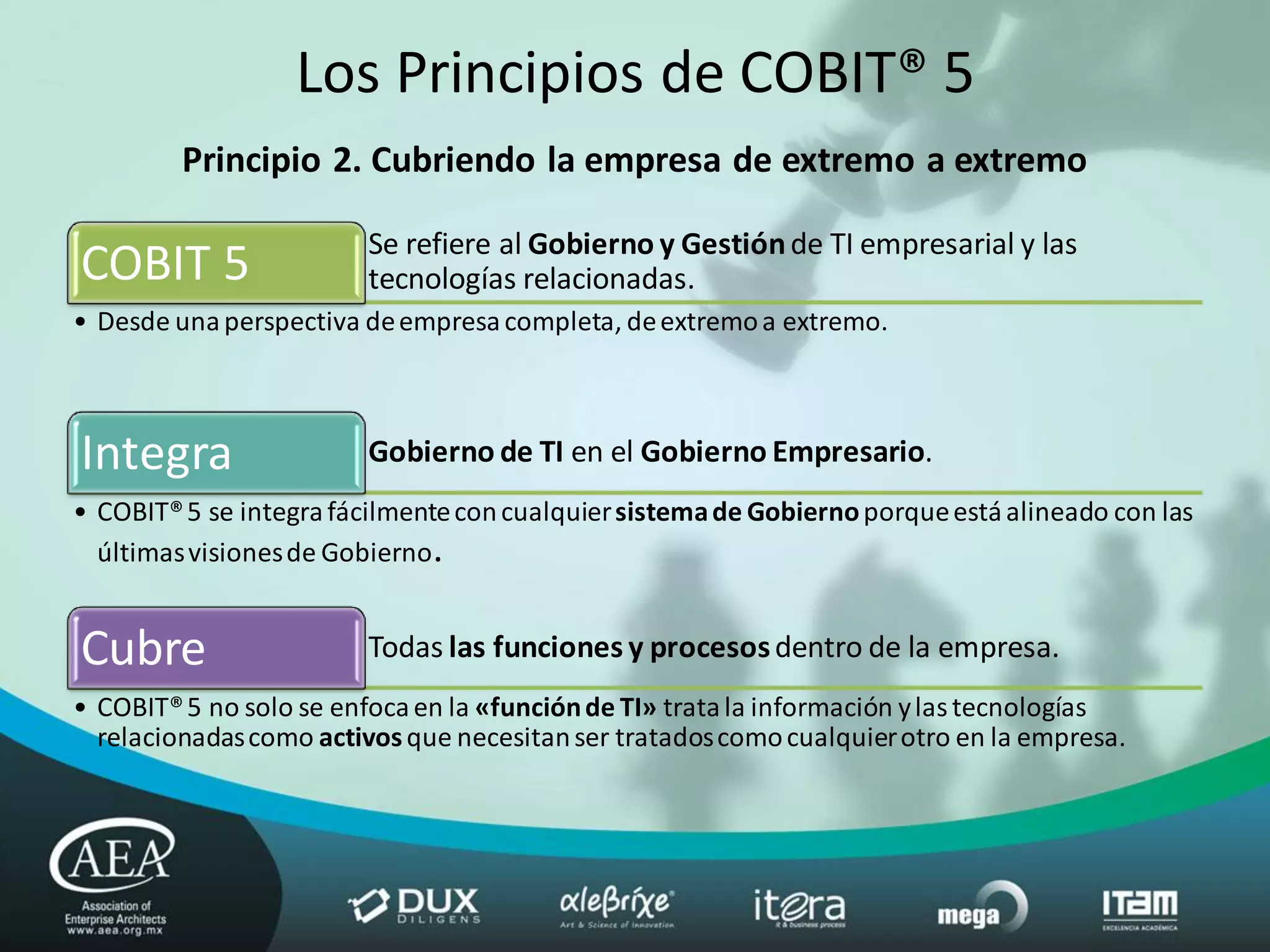 Los Principios de COBIT® 5
         Principio 2. Cubriendo la empresa de extremo a extremo

                         Se refiere al Gobierno y Gestión de TI empresarial y las
COBIT 5                  tecnologías relacionadas.
• Desde una perspectiva de empresa completa, de extremo a extremo.



Integra                  Gobierno de TI en el Gobierno Empresario.
• COBIT® 5 se integra fácilmente con cualquier sistema de Gobierno porque está alineado con las
  últimas visiones de Gobierno.


Cubre                    Todas las funciones y procesos dentro de la empresa.
• COBIT® 5 no solo se enfoca en la «función de TI» trata la información y las tecnologías
  relacionadas como activos que necesitan ser tratados como cualquier otro en la empresa.
 