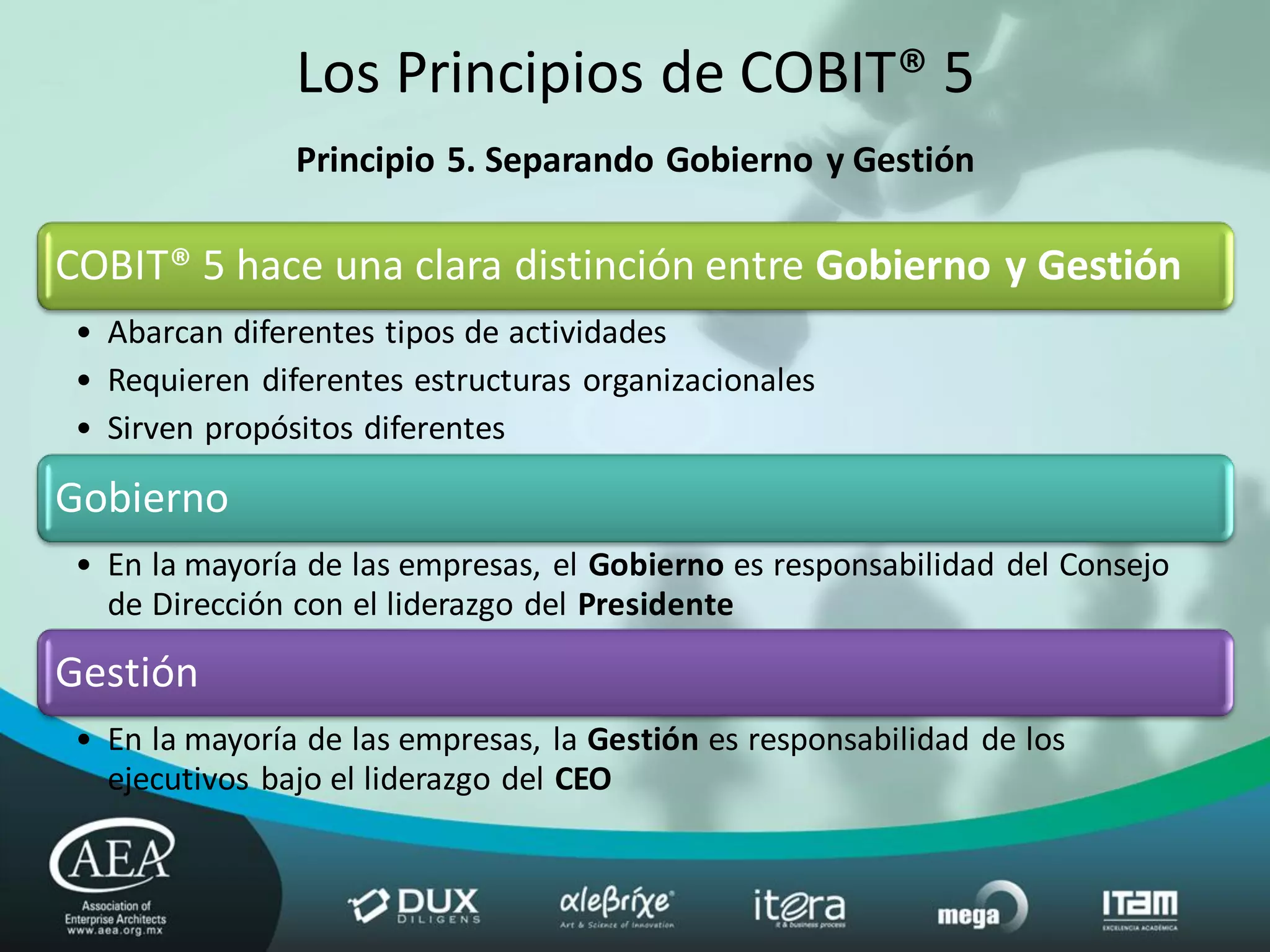 Los Principios de COBIT® 5
                Principio 5. Separando Gobierno y Gestión

COBIT® 5 hace una clara distinción entre Gobierno y Gestión
 • Abarcan diferentes tipos de actividades
 • Requieren diferentes estructuras organizacionales
 • Sirven propósitos diferentes

Gobierno
 • En la mayoría de las empresas, el Gobierno es responsabilidad del Consejo
   de Dirección con el liderazgo del Presidente

Gestión
 • En la mayoría de las empresas, la Gestión es responsabilidad de los
   ejecutivos bajo el liderazgo del CEO
 