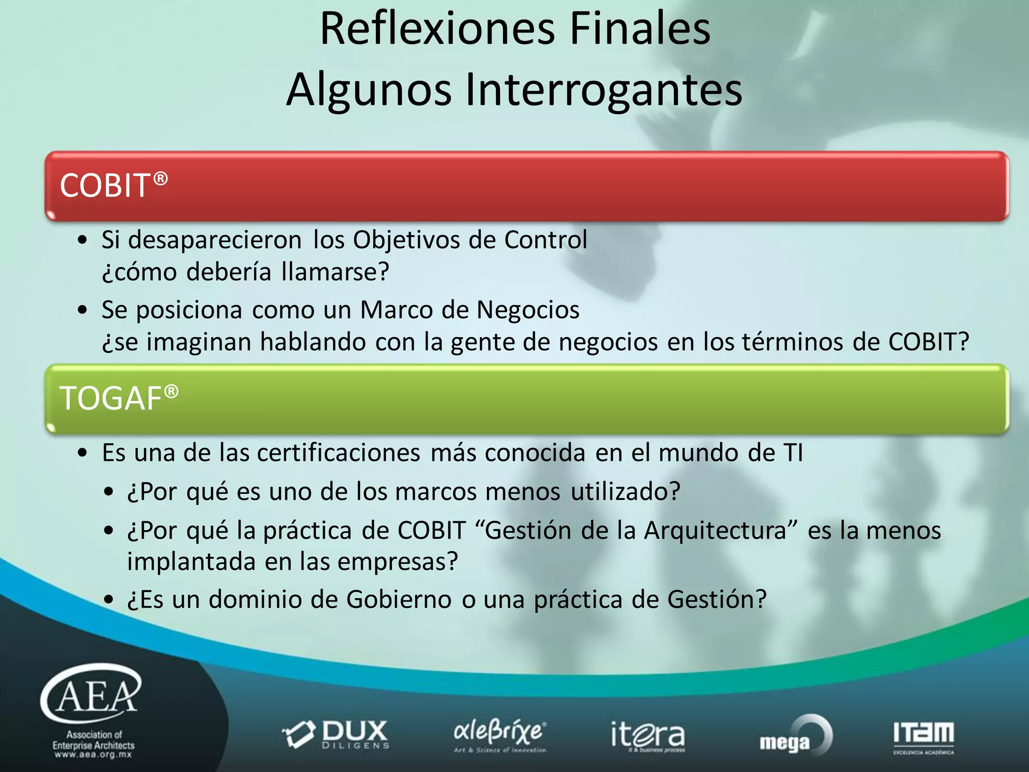 Reflexiones Finales
                 Algunos Interrogantes
COBIT®
• Si desaparecieron los Objetivos de Control
  ¿cómo debería llamarse?
• Se posiciona como un Marco de Negocios
  ¿se imaginan hablando con la gente de negocios en los términos de COBIT?

TOGAF®
• Es una de las certificaciones más conocida en el mundo de TI
  • ¿Por qué es uno de los marcos menos utilizado?
  • ¿Por qué la práctica de COBIT “Gestión de la Arquitectura” es la menos
    implantada en las empresas?
  • ¿Es un dominio de Gobierno o una práctica de Gestión?
 