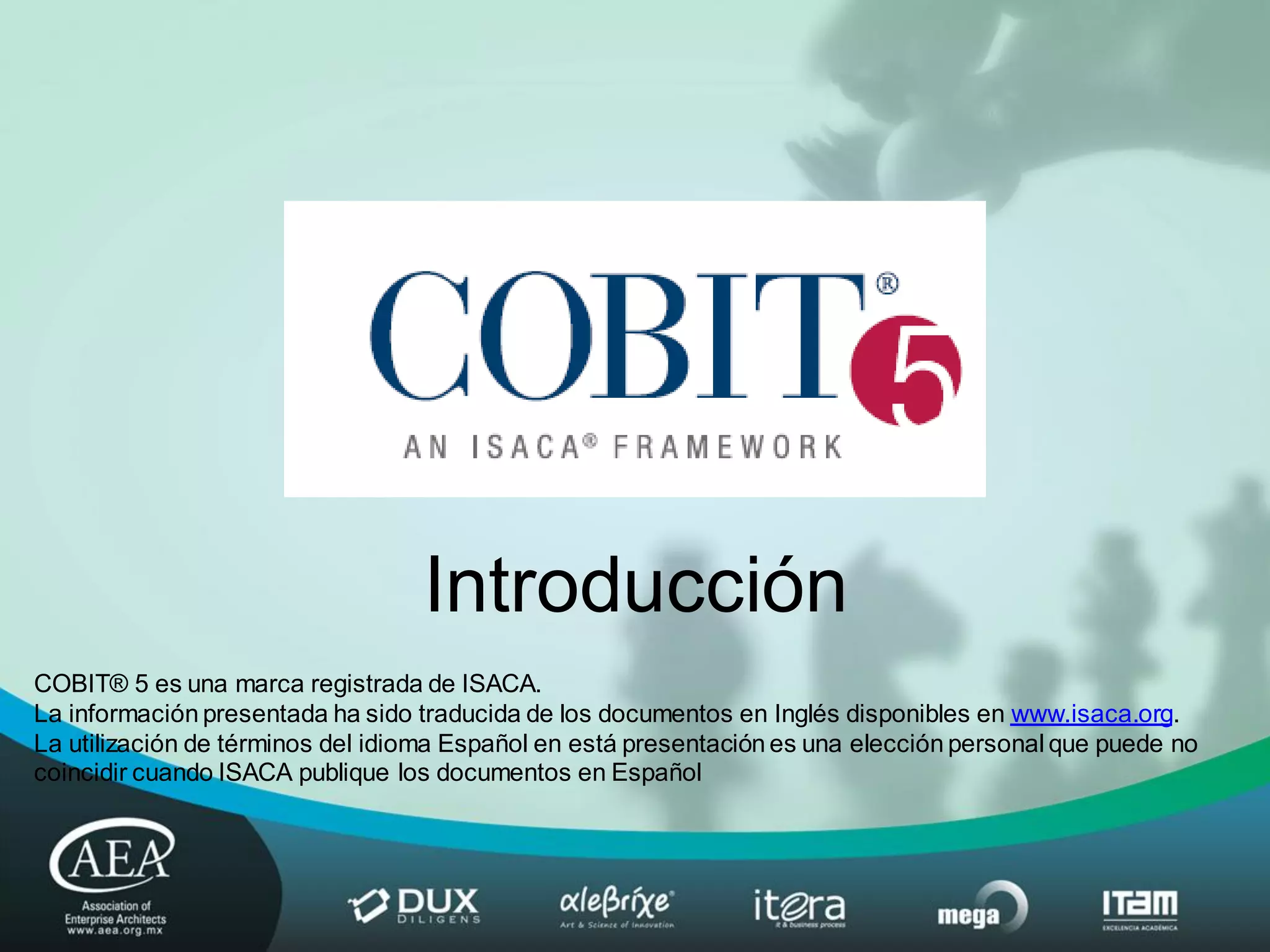 Introducción
COBIT® 5 es una marca registrada de ISACA.
La información presentada ha sido traducida de los documentos en Inglés disponibles en www.isaca.org.
La utilización de términos del idioma Español en está presentación es una elección personal que puede no
coincidir cuando ISACA publique los documentos en Español
 