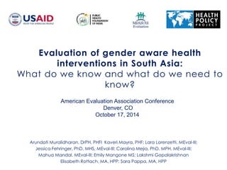 Evaluation of gender aware health
interventions in South Asia:
What do we know and what do we need to
know?
American Evaluation Association Conference
Denver, CO
October 17, 2014
Arundati Muralidharan, DrPH, PHFI Kaveri Mayra, PHF; Lara Lorenzetti, MEval-III;
Jessica Fehringer, PhD, MHS, MEval-III; Carolina Mejia, PhD, MPH, MEval-III;
Mahua Mandal, MEval-III; Emily Mangone MS; Lakshmi Gopalakrishnan
Elisabeth Rottach, MA, HPP; Sara Pappa, MA, HPP
 