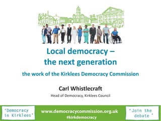 Local democracy –
the next generation
the work of the Kirklees Democracy Commission
Carl Whistlecraft
Head of Democracy, Kirklees Council
 