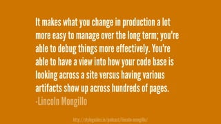 It makes what you change in production a lot
more easy to manage over the long term; you're
able to debug things more effectively. You're
able to have a view into how your code base is
looking across a site versus having various
artifacts show up across hundreds of pages.
-Lincoln Mongillo
http://styleguides.io/podcast/lincoln-mongillo/
 
