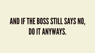 AND IF THE BOSS STILL SAYS NO,
DO IT ANYWAYS.
 
