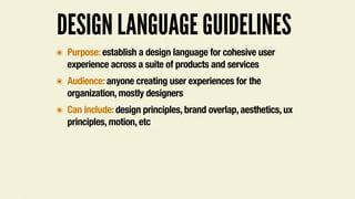 DESIGN LANGUAGE GUIDELINES
๏ Purpose: establish a design language for cohesive user
experience across a suite of products and services
๏ Audience: anyone creating user experiences for the
organization, mostly designers
๏ Can include: design principles, brand overlap, aesthetics, ux
principles, motion, etc
 