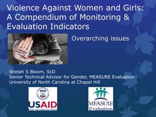 Violence Against Women and Girls:
A Compendium of Monitoring &
Evaluation Indicators
Overarching issues
Shelah S Bloom, ScD
Senior Technical Advisor for Gender, MEASURE Evaluation
University of North Carolina at Chapel Hill
 