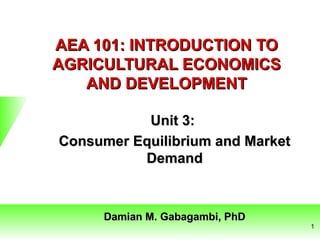 AEA 101: INTRODUCTION TOAEA 101: INTRODUCTION TO
AGRICULTURAL ECONOMICSAGRICULTURAL ECONOMICS
AND DEVELOPMENTAND DEVELOPMENT
Unit 3:Unit 3:
Consumer Equilibrium and MarketConsumer Equilibrium and Market
DemandDemand
Damian M. Gabagambi, PhDDamian M. Gabagambi, PhD
1
 