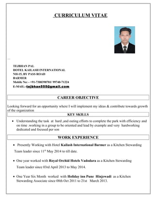 CURRICULUM VITAE
…
TEJBHAN PAL
HOTEL KAILASH INTERNATIONAL
NH-15, BY PASS ROAD
BARMER
Mobile No: - +91-7300398781/ 99740-71224
E-MAIL:-tejbhan555@gmail.com
CAREER OBJECTIVE
Looking forward for an opportunity where I will implement my ideas & contribute towards growth
of the organization
KEY SKILLS
• Understanding the task at hard ,and outing efforts to complete the park with efficiency and
on time .working in a group to be oriented and lead by example and very hardworking
dedicated and focused per son
WORK EXPERIENCE
• Presently Working with Hotel Kailash International Barmer as a Kitchen Stewarding
Team leader since 11th
May 2014 to till date.
• One year worked with Royal Orchid Hotels Vadodara as a Kitchen Stewarding
Team leader since 03rd April 2013 to May 2014.
• One Year Six Month worked with Holiday inn Pune Hinjewadi as a Kitchen
Stewarding Associate since 08th Oct 2011 to 21st March 2013.
 