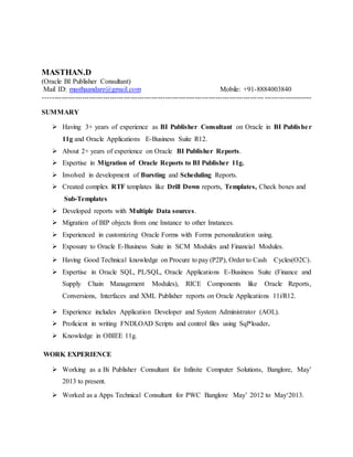 MASTHAN.D
(Oracle BI Publisher Consultant)
Mail ID: masthaandare@gmail.com Mobile: +91-8884003840
---------------------------------------------------------------------------------------------------------------------
SUMMARY
 Having 3+ years of experience as BI Publisher Consultant on Oracle in BI Publisher
11g and Oracle Applications E-Business Suite R12.
 About 2+ years of experience on Oracle BI Publisher Reports.
 Expertise in Migration of Oracle Reports to BI Publisher 11g.
 Involved in development of Bursting and Scheduling Reports.
 Created complex RTF templates like Drill Down reports, Templates, Check boxes and
Sub-Templates
 Developed reports with Multiple Data sources.
 Migration of BIP objects from one Instance to other Instances.
 Experienced in customizing Oracle Forms with Forms personalization using.
 Exposure to Oracle E-Business Suite in SCM Modules and Financial Modules.
 Having Good Technical knowledge on Procure to pay (P2P), Order to Cash Cycles(O2C).
 Expertise in Oracle SQL, PL/SQL, Oracle Applications E-Business Suite (Finance and
Supply Chain Management Modules), RICE Components like Oracle Reports,
Conversions, Interfaces and XML Publisher reports on Oracle Applications 11i/R12.
 Experience includes Application Developer and System Administrator (AOL).
 Proficient in writing FNDLOAD Scripts and control files using Sql*loader.
 Knowledge in OBIEE 11g.
WORK EXPERIENCE
 Working as a Bi Publisher Consultant for Infinite Computer Solutions, Banglore, May’
2013 to present.
 Worked as a Apps Technical Consultant for PWC Banglore May’ 2012 to May‘2013.
 