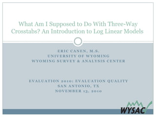 What Am I Supposed to Do With Three-Way
Crosstabs? An Introduction to Log Linear Models


               ERIC CANEN, M.S.
           UNIVERSITY OF WYOMING
       WYOMING SURVEY & ANALYSIS CENTER




      EVALUATION 2010: EVALUATION QUALITY
                SAN ANTONIO, TX
               NOVEMBER 13, 2010
 